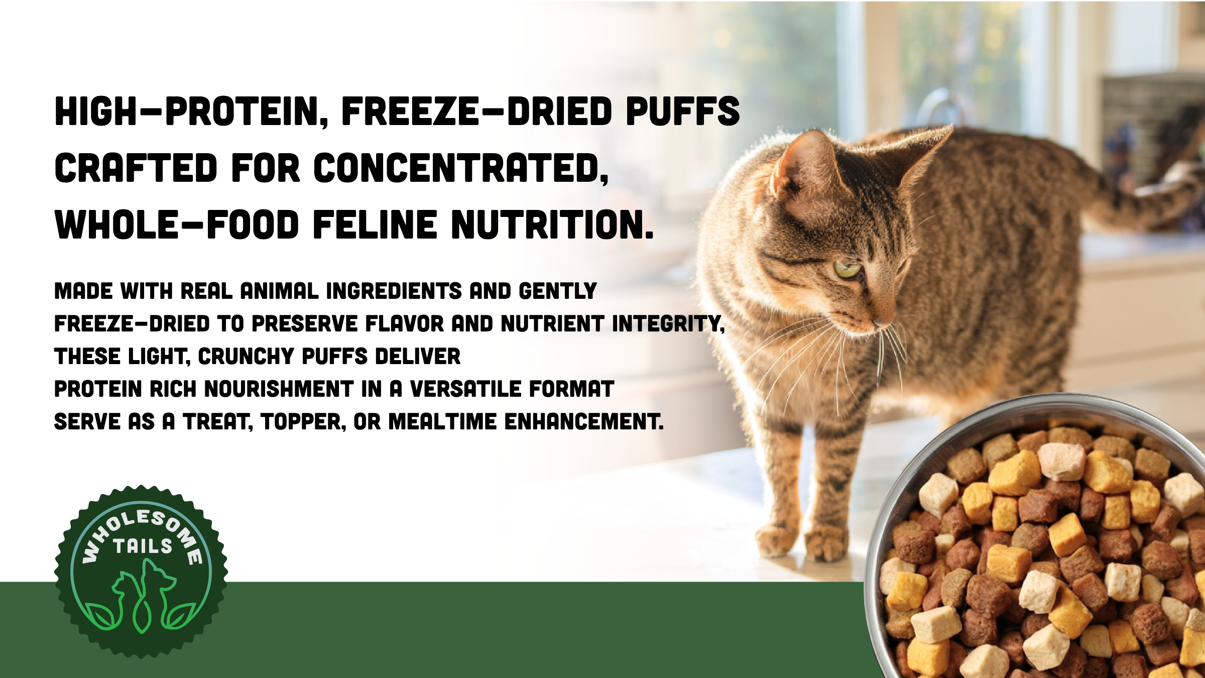 High protein, freeze-dried puffs crafted for concentrated, whole-food feline nutrition.